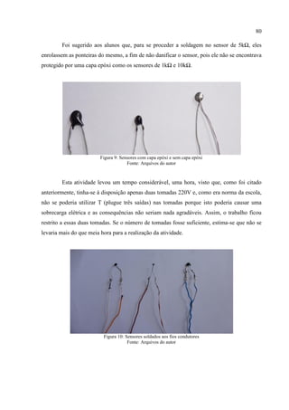 80
Foi sugerido aos alunos que, para se proceder a soldagem no sensor de 5kΩ, eles
enrolassem as ponteiras do mesmo, a fim de não danificar o sensor, pois ele não se encontrava
protegido por uma capa epóxi como os sensores de 1kΩ e 10kΩ.
Figura 9: Sensores com capa epóxi e sem capa epóxi
Fonte: Arquivos do autor
Esta atividade levou um tempo considerável, uma hora, visto que, como foi citado
anteriormente, tinha-se à disposição apenas duas tomadas 220V e, como era norma da escola,
não se poderia utilizar T (plugue três saídas) nas tomadas porque isto poderia causar uma
sobrecarga elétrica e as consequências não seriam nada agradáveis. Assim, o trabalho ficou
restrito a essas duas tomadas. Se o número de tomadas fosse suficiente, estima-se que não se
levaria mais do que meia hora para a realização da atividade.
Figura 10: Sensores soldados aos fios condutores
Fonte: Arquivos do autor
 