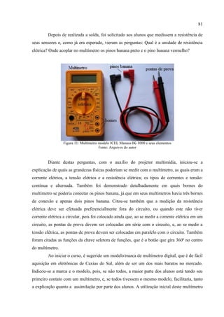 81
Depois de realizada a solda, foi solicitado aos alunos que medissem a resistência de
seus sensores e, como já era esperado, vieram as perguntas: Qual é a unidade de resistência
elétrica? Onde acoplar no multímetro os pinos banana preto e o pino banana vermelho?
Figura 11: Multímetro modelo ICEL Manaus IK-1000 e seus elementos
Fonte: Arquivos do autor
Diante destas perguntas, com o auxílio do projetor multimídia, iniciou-se a
explicação de quais as grandezas físicas poderiam se medir com o multímetro, as quais eram a
corrente elétrica, a tensão elétrica e a resistência elétrica; os tipos de correntes e tensão:
contínua e alternada. Também foi demonstrado detalhadamente em quais bornes do
multímetro se poderia conectar os pinos banana, já que em seus multímetros havia três bornes
de conexão e apenas dois pinos banana. Citou-se também que a medição da resistência
elétrica deve ser efetuada preferencialmente fora do circuito, ou quando este não tiver
corrente elétrica a circular, pois foi colocado ainda que, ao se medir a corrente elétrica em um
circuito, as pontas de prova devem ser colocadas em série com o circuito, e, ao se medir a
tensão elétrica, as pontas de prova devem ser colocadas em paralelo com o circuito. Também
foram citadas as funções da chave seletora de funções, que é o botão que gira 360º no centro
do multímetro.
Ao iniciar o curso, é sugerido um modelo/marca de multímetro digital, que é de fácil
aquisição em eletrônicas de Caxias do Sul, além de ser um dos mais baratos no mercado.
Indicou-se a marca e o modelo, pois, se não todos, a maior parte dos alunos está tendo seu
primeiro contato com um multímetro, e, se todos tivessem o mesmo modelo, facilitaria, tanto
a explicação quanto a assimilação por parte dos alunos. A utilização inicial deste multímetro
 