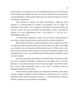 82
é apenas didática e, na maioria das vezes, ele será danificado pelo fato de os alunos utilizarem
escalas erradas durante medições de tensão ou corrente. É bastante comum, na maioria das
vezes por desatenção, os alunos tentarem medir tensão em escalas de resistência ou corrente e
aí danificarem o equipamento.
Nesse processo, os conceitos vão sendo sistematizados à medida que forem
necessários ao desenvolvimento da atividade. Esta perspectiva está de acordo com
Biembengut e Hein (2000) e com a proposta de intervenção de Skovsmose (2000), que
considera a sala de aula como um ambiente de aprendizagem, na qual a intervenção do
professor se dá com questionamentos como: o que acontece se...? Por que isso...?
(SKOVSMOSE, 2000, p. 71)
Ao voltarem para a medição dos sensores, restava a dúvida de praticamente toda a
turma: Qual é a melhor escala de resistência elétrica que se deve utilizar no multímetro?
Minha resposta foi: Qual foi a resistência informada a vocês na compra dos sensores?
E a resposta dos alunos foi que eles pediram um sensor de 1kΩ, um de 5kΩ e um de 10kΩ,
mas, visualmente eles não conseguiam identificar qual era qual. Foi falado, então, a eles:
menos mal, pois vocês devem prestar atenção ao fato de que, nas eletrônicas, inúmeras vezes,
o vendedor diz que o sensor é de uma determinada resistência, quando, na realidade, o sensor
é de outra resistência.
Para terem certeza de tal, devem medir sua resistência elétrica. Não devem ter medo,
pois medir a resistência não danifica o multímetro nem há qualquer risco se vocês não
utilizarem a escala correta, desde que este sensor não esteja ligado a uma fonte de tensão,
pois, como já falado anteriormente, nunca se deve medir a resistência elétrica em
equipamentos ligados a fontes de tensão.
Ainda mostrando certa preocupação com a utilização do multímetro, alguns grupos
iniciaram a medição, utilizando a escala de 200Ω para os sensores que a priori seriam de
1kΩ, 5kΩ e 10kΩ e o display do multímetro mostrava 1___, (conforme figura 12), aí falavam:
Professor, achamos que o nosso multímetro está estragado.
 