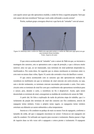 85
com aquele sensor que não apresentava medida, e ainda foi feita a seguinte pergunta: Será que
este sensor não tem resistência? Será que vocês estão utilizando a escala correta?
Porém, nenhum grupo conseguiu observar o que havia de “estranho” com tal sensor.
Figura 14: Diferença entre o sensor de 10kΩ (com capa epóxi preta) e o sensor de 5kΩ (sem capa epóxi) em que
seus terminais foram enrolados
Fonte: Arquivos do autor
O que estava acontecendo de “estranho” com o sensor de 5kΩ era que, ao iniciarem a
montagem dos sensores, este se apresentava sem a capa de proteção, o que o deixava muito
sensível, uma vez que, ao ser manuseado, seus terminais de sinal poderiam desprender-se,
inutilizando-o. Por conta disto, foi sugerido que os alunos enrolassem os terminais entre si,
com mais ou menos duas voltas, figura 14, assim não correndo o risco de danificar o sensor.
O que estava acontecendo com os sensores que não apresentavam medição de
resistência no multímetro era que os terminais de sinal estavam em curto-circuito, ou seja,
sem o devido isolamento, os terminais estavam encostados provocando o curto. Este curto-
circuito entre os terminais de sinal fez com que o multímetro não apresentasse resistência para
o sensor, pois, durante o curto, a resistência no fio é desprezível. Assim, após terem
desenrolado os terminais de sinal, conseguiram as medidas de resistência do sensor de 5kΩ.
A partir daí, foi feita a explicação da razão da próxima etapa do trabalho, que é o
isolamento da junção dos terminais de sinal dos sensores aos fios condutores, através de
espaguete termo retráteis. Como o próprio nome sugere, os espaguetes termo retráteis
estreitam seu diâmetro ao serem submetidos a altas temperaturas.
Inseriu-se o fio condutor no pedaço de mais ou menos 5cm de espaguete, conforme o
tamanho da solda, até que o espaguete encostasse no sensor. Colocou-se um espaguete em
cada fio condutor. Foi utilizado um isqueiro para executar o isolamento. Bastou passar o fogo
do isqueiro duas ou três vezes sob o espaguete e estava pronto o isolamento. O espaguete
 