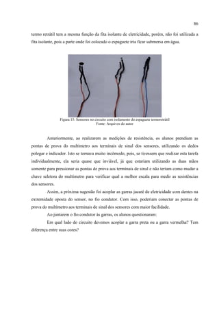 86
termo retrátil tem a mesma função da fita isolante de eletricidade, porém, não foi utilizada a
fita isolante, pois a parte onde foi colocado o espaguete iria ficar submersa em água.
Figura 15: Sensores no circuito com isolamento do espaguete termoretrátil
Fonte: Arquivos do autor
Anteriormente, ao realizarem as medições de resistência, os alunos prendiam as
pontas de prova do multímetro aos terminais de sinal dos sensores, utilizando os dedos
polegar e indicador. Isto se tornava muito incômodo, pois, se tivessem que realizar esta tarefa
individualmente, ela seria quase que inviável, já que estariam utilizando as duas mãos
somente para pressionar as pontas de prova aos terminais de sinal e não teriam como mudar a
chave seletora do multímetro para verificar qual a melhor escala para medir as resistências
dos sensores.
Assim, a próxima sugestão foi acoplar as garras jacaré de eletricidade com dentes na
extremidade oposta do sensor, no fio condutor. Com isso, poderiam conectar as pontas de
prova do multímetro aos terminais de sinal dos sensores com maior facilidade.
Ao juntarem o fio condutor às garras, os alunos questionaram:
Em qual lado do circuito devemos acoplar a garra preta ou a garra vermelha? Tem
diferença entre suas cores?
 
