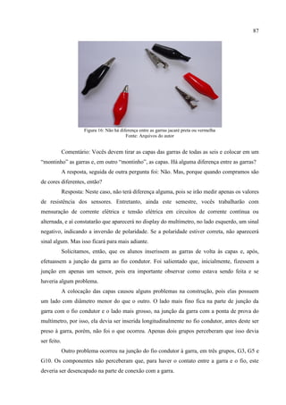 87
Figura 16: Não há diferença entre as garras jacaré preta ou vermelha
Fonte: Arquivos do autor
Comentário: Vocês devem tirar as capas das garras de todas as seis e colocar em um
“montinho” as garras e, em outro “montinho”, as capas. Há alguma diferença entre as garras?
A resposta, seguida de outra pergunta foi: Não. Mas, porque quando compramos são
de cores diferentes, então?
Resposta: Neste caso, não terá diferença alguma, pois se irão medir apenas os valores
de resistência dos sensores. Entretanto, ainda este semestre, vocês trabalharão com
mensuração de corrente elétrica e tensão elétrica em circuitos de corrente contínua ou
alternada, e aí constatarão que aparecerá no display do multímetro, no lado esquerdo, um sinal
negativo, indicando a inversão de polaridade. Se a polaridade estiver correta, não aparecerá
sinal algum. Mas isso ficará para mais adiante.
Solicitamos, então, que os alunos inserissem as garras de volta às capas e, após,
efetuassem a junção da garra ao fio condutor. Foi salientado que, inicialmente, fizessem a
junção em apenas um sensor, pois era importante observar como estava sendo feita e se
haveria algum problema.
A colocação das capas causou alguns problemas na construção, pois elas possuem
um lado com diâmetro menor do que o outro. O lado mais fino fica na parte de junção da
garra com o fio condutor e o lado mais grosso, na junção da garra com a ponta de prova do
multímetro, por isso, ela devia ser inserida longitudinalmente no fio condutor, antes deste ser
preso à garra, porém, não foi o que ocorreu. Apenas dois grupos perceberam que isso devia
ser feito.
Outro problema ocorreu na junção do fio condutor à garra, em três grupos, G3, G5 e
G10. Os componentes não perceberam que, para haver o contato entre a garra e o fio, este
deveria ser desencapado na parte de conexão com a garra.
 