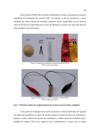 89
Estes sensores Pt100, antes de serem emprestados aos alunos, passaram por processo
semelhante de construção dos sensores NTC. No entanto, a fim de protegê-los e serem
utilizados por outros alunos nos semestres seguintes, foram encapsulados em um tubo de
vidro de 50 mm de comprimento por 10 mm de diâmetro e envoltos por areia fina antes de
serem fechados com resina epóxi.
Figura 18: Material utilizado para encapsulamento do Pt100
Fonte: Arquivos do autor
Figura 19: Montagem do circuito contendo o sensor Pt100
Fonte: Arquivos do autor
4.6.5 Primeiras noções de comportamento dos sensores com circuitos completos
Com a parte de montagem dos circuitos contendo os sensores finalizada, foi sugerido
aos alunos que prendessem as garras de um dos sensores às pontas de prova do multímetro e
girassem a chave seletora do mesmo até constatarem a melhor escala de resistência para a
medição do mesmo. Feito isso, sugeriu-se que comprimissem o sensor com os dedos
 