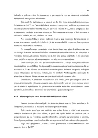 90
indicador e polegar, a fim de observarem o que acontecia com os valores de resistência
apresentados no display do multímetro.
Esta tarefa foi facilitada por se tratar de um dia frio. Como comentado anteriormente,
fazia em torno de 8ºC em Caxias do Sul e os sensores, à temperatura ambiente, apresentavam-
se com resistências razoavelmente altas, no caso dos sensores NTC, mas a compressão dos
sensores entre os dedos acarretava no aumento da temperatura no sensor e fazia com que a
resistência variasse, no caso, diminuía seu valor.
Nos sensores NTC, os alunos puderam observar que o aumento da temperatura no
sensor acarretava na redução da resistência. Já nos sensores Pt100, o aumento da temperatura
acarretava o aumento da resistência.
As colocações mais comentadas pelos alunos foram que, além da diferença de que
em um tipo de sensor a resistência diminui e em outro a resistência aumenta, no sensor que a
resistência diminui, ela diminui bastante, isto é, tem uma grande amplitude. Já no sensor em
que a resistência aumenta, ela aumenta pouco, ou seja, tem pouca amplitude.
Outra colocação, esta feita por um componente do G1, foi que ao se pressionar com
os dois dedos o sensor NTC, a fim de aquecê-lo, sua resistência variava imediatamente. Já, ao
se aquecer o Pt100, além de sua resistência aumentar pouco, demorou um pouco mais para
iniciar este processo de elevação, portanto, não foi imediato. Ainda segundo a colocação do
aluno, isso se deve ao fato de o sensor não estar em contato direto com a mão.
Comentário: “Certamente, sua colocação está correta, pois, para chegar o calor ao
sensor, primeiramente, este deve aquecer a areia. Assim sendo, leva um pouco mais de tempo
para acontecer o aquecimento. Há que dar atenção especial a este fato no momento da coleta
de valores, a ambientação do circuito e a temperatura a que estará exposto.”
4.6.6 Breve explicação sobre modelos matemáticos aos alunos
Com os alunos tendo uma ligeira noção da reação dos sensores frente a mudanças de
temperatura, iniciaram-se as medições necessárias para a atividade.
Foi exposto, com base nas medições que seriam feitas, o objetivo de encontrar
modelos matemáticos para cada sensor, a partir dos quais poderá se observar qual o
comportamento de sua resistência quando submetido a variações de temperatura e, também,
fazer algumas predições, quando submetidos a temperaturas inalcançáveis em tal experiência.
Logo veio a pergunta de C1 do G1: “Mas o que são estes Modelos Matemáticos? São
equações tipo, y=2x+3?”
 