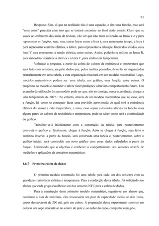 91
Resposta: Sim, só que na realidade não é uma equação, e sim uma função, mas será
“uma coisa” parecida com isso que se tentará encontrar ao final deste estudo. Claro que se
vocês se lembrarem das aulas de revisão, vão ver que não eram utilizadas as letras x e y para
representar as funções, mas, sim, outras letras como a letra t, para representar tempo, a letra i
para representar corrente elétrica, a letra L para representar a dilatação linear dos sólidos, ou a
letra V para representar a tensão elétrica, entre outras. Assim, poderão se utilizar as letras R,
para simbolizar resistência elétrica e a letra T, para simbolizar temperatura.
Voltando à pergunta, a partir da coleta de valores de resistência e temperatura que
será feita com sensores, surgirão dados que, pelos moldes pensados, deverão ser organizados
primeiramente em uma tabela, e esta organização resultará em um modelo matemático. Logo,
modelos matemáticos podem ser: uma tabela, um gráfico, uma função, entre outros. O
propósito do modelo é entender e talvez fazer predições sobre um comportamento futuro. Um
exemplo de utilização de um modelo pode ser que: não se consiga, nessa experiência, chegar a
uma temperatura de 200°C. No entanto, através de um modelo matemático que, no caso, será
a função, há como se conseguir fazer uma previsão aproximada de qual será a resistência
elétrica do sensor a esta temperatura, e mais, caso sejam calculados através da função mais
alguns pares de valores de resistência e temperatura, pode-se saber como será a continuidade
do gráfico.
Trabalhar-se-á inicialmente com a construção da tabela, para posteriormente
construir o gráfico e, finalmente, chegar à função. Após se chegar à função, será feito o
caminho inverso: a partir da função, será construída uma tabela e, posteriormente, sobre o
gráfico inicial, será construído um novo gráfico com esses dados calculados a partir da
função. Lembrando que o objetivo é conhecer o comportamento dos sensores através de
medições e aplicações de conceitos matemáticos.
4.6.7 Primeira coleta de dados
O primeiro modelo construído foi uma tabela para cada um dos sensores com as
grandezas resistência elétrica e temperatura. Para a confecção desta tabela, foi solicitado aos
alunos que cada grupo escolhesse um dos sensores NTC para a coleta de dados.
Para a construção deste primeiro modelo matemático, sugeriu-se aos alunos que,
conforme a lista de materiais, eles trouxessem um pote de capacidade média de dois litros,
copos descartáveis de 200 ml, gelo em cubos. A preparação desse experimento consiste em
colocar um copo descartável no centro do pote e, ao redor do copo, completar com gelo.
 