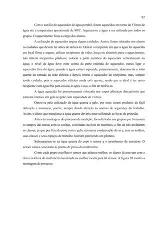 92
Com o auxílio do aquecedor de água portátil, foram aquecidos em torno de 5 litros de
água até a temperatura aproximada de 80ºC. Aqueceu-se a água a ser utilizada por todos os
grupos. O aquecimento ficou a cargo dos alunos.
A utilização do aquecedor requer alguns cuidados. Assim, foram relatados aos alunos
os cuidados que devem ter antes de utilizá-lo: Deixar o recipiente em que a água for aquecida
em local firme e seguro; utilizar recipientes de vidro, louça ou alumínio para o aquecimento;
não utilizar recipientes plásticos; colocar a parte metálica do aquecedor verticalmente na
água; o nível da água deve estar acima da parte redonda do aquecedor, nunca ligar o
aquecedor fora da água; quando a água estiver aquecida, primeiramente, desconectar o rabo
quente da tomada da rede elétrica e depois retirar o aquecedor do recipiente, mas, sempre
tendo cuidado, pois o aquecedor elétrico ainda está quente, sendo que o ideal é ter outro
recipiente com água fria para colocá-lo após o uso, a fim de resfriá-lo.
A água aquecida foi posteriormente colocada nos copos plásticos descartáveis que
estavam imersos em gelo no pote com capacidade de 2 litros.
Optou-se pela utilização de água quente e gelo, por estes serem produtos de fácil
obtenção e manuseio, porém, sempre dando atenção às normas de segurança do trabalho.
Assim, o aluno que manejasse a água quente deveria estar utilizando as luvas de proteção.
Antes da montagem do processo de medição, foi solicitado aos grupos que forrassem
os tampos das mesas com as toalhas, solicitadas na lista de materiais, a fim de não molharem
as classes, já que por fora do pote com o gelo, ocorreria condensação do ar e, sem as toalhas,
suas classes e seus espaços de trabalho ficariam parecendo um pântano.
Submergiram-se na água quente do copo o sensor e o termômetro de mercúrio. O
sensor estava conectado às pontas de prova do multímetro.
Como cada grupo escolheu o sensor que achasse melhor, os alunos já estavam com a
chave seletora do multímetro localizada na melhor escala para tal sensor. A figura 20 mostra a
montagem do processo.
 