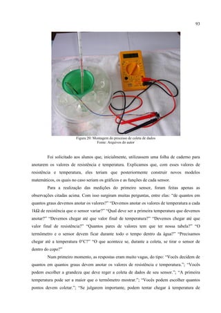 93
Figura 20: Montagem do processo de coleta de dados
Fonte: Arquivos do autor
Foi solicitado aos alunos que, inicialmente, utilizassem uma folha de caderno para
anotarem os valores de resistência e temperatura. Explicamos que, com esses valores de
resistência e temperatura, eles teriam que posteriormente construir novos modelos
matemáticos, os quais no caso seriam os gráficos e as funções de cada sensor.
Para a realização das medições do primeiro sensor, foram feitas apenas as
observações citadas acima. Com isso surgiram muitas perguntas, entre elas: “de quantos em
quantos graus devemos anotar os valores?” “Devemos anotar os valores de temperatura a cada
1kΩ de resistência que o sensor variar?” “Qual deve ser a primeira temperatura que devemos
anotar?” “Devemos chegar até que valor final de temperatura?” “Devemos chegar até que
valor final de resistência?” “Quantos pares de valores tem que ter nossa tabela?” “O
termômetro e o sensor devem ficar durante todo o tempo dentro da água?” “Precisamos
chegar até a temperatura 0°C?” “O que acontece se, durante a coleta, se tirar o sensor de
dentro do copo?”
Num primeiro momento, as respostas eram muito vagas, do tipo: “Vocês decidem de
quantos em quantos graus devem anotar os valores de resistência e temperatura.”; “Vocês
podem escolher a grandeza que deve reger a coleta de dados de seu sensor.”; “A primeira
temperatura pode ser a maior que o termômetro mostrar.”; “Vocês podem escolher quantos
pontos devem coletar.”; “Se julgarem importante, podem tentar chegar à temperatura de
 