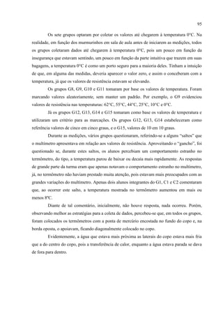 95
Os sete grupos optaram por coletar os valores até chegarem à temperatura 0°C. Na
realidade, em função dos murmurinhos em sala de aula antes de iniciarem as medições, todos
os grupos coletaram dados até chegarem à temperatura 0°C, pois um pouco em função da
insegurança que estavam sentindo, um pouco em função da parte intuitiva que trazem em suas
bagagens, a temperatura 0°C é como um porto seguro para a maioria deles. Tinham a intuição
de que, em alguma das medidas, deveria aparecer o valor zero, e assim o conceberam com a
temperatura, já que os valores de resistência estavam se elevando.
Os grupos G8, G9, G10 e G11 tomaram por base os valores de temperatura. Foram
marcando valores aleatoriamente, sem manter um padrão. Por exemplo, o G9 evidenciou
valores de resistência nas temperaturas: 62°C, 55°C, 44°C, 25°C, 10°C e 0°C.
Já os grupos G12, G13, G14 e G15 tomaram como base os valores de temperatura e
utilizaram um critério para as marcações. Os grupos G12, G13, G14 estabeleceram como
referência valores de cinco em cinco graus, e o G15, valores de 10 em 10 graus.
Durante as medições, vários grupos questionaram, referindo-se a alguns “saltos” que
o multímetro apresentava em relação aos valores de resistência. Aproveitando o “gancho”, foi
questionado se, durante estes saltos, os alunos percebiam um comportamento estranho no
termômetro, do tipo, a temperatura parou de baixar ou decaía mais rapidamente. As respostas
de grande parte da turma eram que apenas notavam o comportamento estranho no multímetro,
já, no termômetro não haviam prestado muita atenção, pois estavam mais preocupados com as
grandes variações do multímetro. Apenas dois alunos integrantes do G1, C1 e C2 comentaram
que, ao ocorrer este salto, a temperatura mostrada no termômetro aumentou em mais ou
menos 8ºC.
Diante de tal comentário, inicialmente, não houve resposta, nada ocorreu. Porém,
observando melhor as estratégias para a coleta de dados, percebeu-se que, em todos os grupos,
foram colocados os termômetros com a ponta de mercúrio encostada no fundo do copo e, na
borda oposta, o apoiavam, ficando diagonalmente colocado no copo.
Evidentemente, a água que estava mais próxima as laterais do copo estava mais fria
que a do centro do copo, pois a transferência de calor, enquanto a água estava parada se dava
de fora para dentro.
 