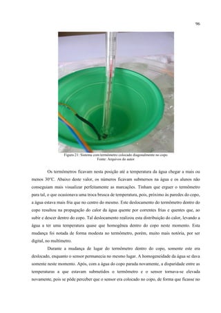 96
Figura 21: Sistema com termômetro colocado diagonalmente no copo
Fonte: Arquivos do autor
Os termômetros ficavam nesta posição até a temperatura da água chegar a mais ou
menos 30°C. Abaixo deste valor, os números ficavam submersos na água e os alunos não
conseguiam mais visualizar perfeitamente as marcações. Tinham que erguer o termômetro
para tal, o que ocasionava uma troca brusca de temperatura, pois, próximo às paredes do copo,
a água estava mais fria que no centro do mesmo. Este deslocamento do termômetro dentro do
copo resultou na propagação do calor da água quente por correntes frias e quentes que, ao
subir e descer dentro do copo. Tal deslocamento realizou esta distribuição do calor, levando a
água a ter uma temperatura quase que homogênea dentro do copo neste momento. Esta
mudança foi notada de forma modesta no termômetro, porém, muito mais notória, por ser
digital, no multímetro.
Durante a mudança de lugar do termômetro dentro do copo, somente este era
deslocado, enquanto o sensor permanecia no mesmo lugar. A homogeneidade da água se dava
somente neste momento. Após, com a água do copo parada novamente, a disparidade entre as
temperaturas a que estavam submetidos o termômetro e o sensor tornava-se elevada
novamente, pois se pôde perceber que o sensor era colocado no copo, de forma que ficasse no
 