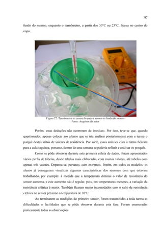 97
fundo do mesmo, enquanto o termômetro, a partir dos 30°C ou 25°C, ficava no centro do
copo.
Figura 22: Termômetro no centro do copo e sensor no fundo do mesmo
Fonte: Arquivos do autor
Porém, estas deduções não ocorreram de imediato. Por isso, teve-se que, quando
questionados, apenas colocar aos alunos que se iria analisar posteriormente com a turma o
porquê destes saltos de valores de resistência. Por sorte, essas análises com a turma ficaram
para a aula seguinte, portanto, dentro de uma semana se poderia refletir e analisar os porquês.
Como se pôde observar durante esta primeira coleta de dados, foram apresentados
vários perfis de tabelas, desde tabelas mais elaboradas, com muitos valores, até tabelas com
apenas três valores. Deparou-se, portanto, com extremos. Porém, em todos os modelos, os
alunos já conseguiam visualizar algumas características dos sensores com que estavam
trabalhando, por exemplo: à medida que a temperatura diminui o valor de resistência do
sensor aumenta, e este aumento não é regular, pois, em temperaturas menores, a variação da
resistência elétrica é maior. Também ficaram muito incomodados com o salto de resistência
elétrica no sensor próximo à temperatura de 30°C.
Ao terminarem as medições do primeiro sensor, foram transmitidas a toda turma as
dificuldades e facilidades que se pôde observar durante esta fase. Foram enumeradas
praticamente todas as observações:
 