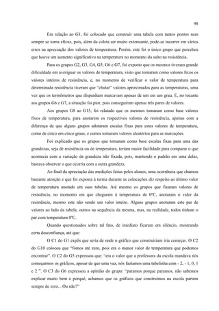 98
Em relação ao G1, foi colocado que construir uma tabela com tantos pontos nem
sempre se torna eficaz, pois, além da coleta ser muito extenuante, pode-se incorrer em vários
erros na apreciação dos valores de temperatura. Porém, este foi o único grupo que percebeu
que houve um aumento significativo na temperatura no momento do salto na resistência.
Para os grupos G2, G3, G4, G5, G6 e G7, foi exposto que os mesmos tiveram grande
dificuldade em averiguar os valores de temperatura, visto que tomaram como valores fixos os
valores inteiros de resistência, e, no momento de verificar o valor de temperatura para
determinada resistência tiveram que “chutar” valores aproximados para as temperaturas, uma
vez que os termômetros que dispunham marcavam apenas de um em um grau. E, no tocante
aos grupos G6 e G7, a situação foi pior, pois conseguiram apenas três pares de valores.
Aos grupos G8 ao G15, foi relatado que os mesmos tomaram como base valores
fixos de temperatura, para anotarem os respectivos valores de resistência, apenas com a
diferença de que alguns grupos adotaram escalas fixas para estes valores de temperatura,
como de cinco em cinco graus, e outros tomaram valores aleatórios para as marcações.
Foi explicado que os grupos que tomaram como base escalas fixas para uma das
grandezas, seja de resistência ou de temperatura, teriam maior facilidade para comparar o que
acontecia com a variação da grandeza não fixada, pois, mantendo o padrão em uma delas,
bastava observar o que ocorria com a outra grandeza.
Ao final da apreciação das medições feitas pelos alunos, uma ocorrência que chamou
bastante atenção e que foi exposta à turma durante as colocações diz respeito ao último valor
de temperatura anotado em suas tabelas. Até mesmo os grupos que fixaram valores de
resistência, no momento em que chegaram à temperatura de 0ºC, anotaram o valor da
resistência, mesmo este não sendo um valor inteiro. Alguns grupos anotaram este par de
valores ao lado da tabela, outros na sequência da mesma, mas, na realidade, todos tinham o
par com temperatura 0ºC.
Quando questionados sobre tal fato, de imediato ficaram em silêncio, mostrando
certa desconfiança, até que:
O C1 do G1 expôs que seria de onde o gráfico que construiriam iria começar. O C2
do G10 colocou que “fomos até zero, pois era o menor valor de temperatura que podemos
encontrar”. O C2 do G5 expressou que: “era o valor que a professora da escola mandava nós
começarmos os gráficos, apesar de que uma vez, nós fazíamos uma tabelinha com - 2, - 1, 0, 1
e 2 ”. O C3 do G6 expressou a opinião do grupo: “paramos porque paramos, não sabemos
explicar muito bem o porquê, achamos que os gráficos que construímos na escola partem
sempre de zero... Ou não?”
 
