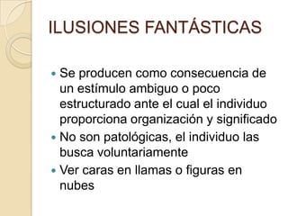 ILUSIONES FANTÁSTICAS

 Se producen como consecuencia de
  un estímulo ambiguo o poco
  estructurado ante el cual el individuo
  proporciona organización y significado
 No son patológicas, el individuo las
  busca voluntariamente
 Ver caras en llamas o figuras en
  nubes
 