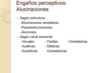Engaños perceptivos:
Alucinaciones
   Según estructura:
    -Alucinaciones verdaderas
    -Pseudoalucinaciones.
    -Alucinosis.
   Según canal sensorial:
    -Visuales         -Táctiles     -Cinestésicas
    -Auditivas       - Olfativas
    -Gustativas       -Cenestésicas
 