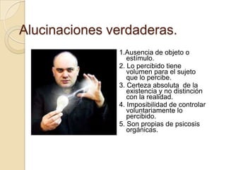 Alucinaciones verdaderas.
               1.Ausencia de objeto o
                  estímulo.
               2. Lo percibido tiene
                  volumen para el sujeto
                  que lo percibe.
               3. Certeza absoluta de la
                  existencia y no distinción
                  con la realidad.
               4. Imposibilidad de controlar
                  voluntariamente lo
                  percibido.
               5. Son propias de psicosis
                  orgánicas.
 