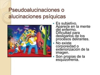 Pseudoalucinaciones o
alucinaciones psíquicas
                  Es subjetivo.
                   Aparece en la mente
                   del enfermo.
                   Dificultad para
                   desligarlos de los
                   procesos delirantes.
                  No existe
                   corporeidad o
                   exteriorización de la
                   imagen.
                  Son propias de la
                   esquizofrenia.
 