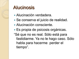 Alucinosis
 Alucinación verdadera.
 Se conserva el juicio de realidad.
 Alucinación consciente.
 Es propia de psicosis orgánicas.
“Sé que no es real. Sólo está para
  fastidiarme. Ya no le hago caso. Sólo
  habla para hacerme perder el
  tiempo”.
 