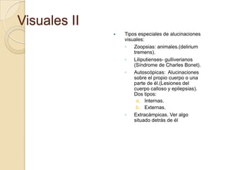 Visuales II
                 Tipos especiales de alucinaciones
                  visuales:
                  ◦   Zoopsias: animales.(delirium
                      tremens).
                  ◦   Liliputienses- gulliverianos
                      (Síndrome de Charles Bonet).
                  ◦   Autoscópicas: Alucinaciones
                      sobre el propio cuerpo o una
                      parte de él.(Lesiones del
                      cuerpo calloso y epilepsias).
                      Dos tipos:
                       a. Internas.
                       b. Externas.
                  ◦   Extracámpicas. Ver algo
                      situado detrás de él
 