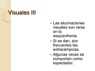 Visuales III
                Las alucinaciones
                 visuales son raras
                 en la
                 esquizofrenia.
                Si se dan, son
                 frecuentes las
                 extracámpicas.
                Algunas veces se
                 comportan como
                 espectador.
 