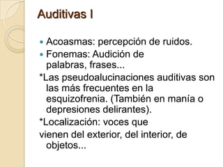 Auditivas I

 Acoasmas: percepción de ruidos.
 Fonemas: Audición de
  palabras, frases...
*Las pseudoalucinaciones auditivas son
  las más frecuentes en la
  esquizofrenia. (También en manía o
  depresiones delirantes).
*Localización: voces que
vienen del exterior, del interior, de
  objetos...
 
