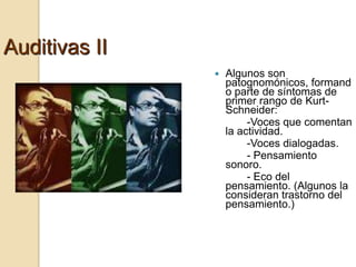 Auditivas II
                  Algunos son
                   patognomónicos, formand
                   o parte de síntomas de
                   primer rango de Kurt-
                   Schneider:
                        -Voces que comentan
                   la actividad.
                        -Voces dialogadas.
                        - Pensamiento
                   sonoro.
                        - Eco del
                   pensamiento. (Algunos la
                   consideran trastorno del
                   pensamiento.)
 