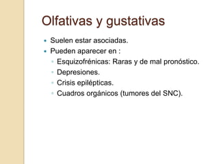 Olfativas y gustativas
   Suelen estar asociadas.
   Pueden aparecer en :
    ◦ Esquizofrénicas: Raras y de mal pronóstico.
    ◦ Depresiones.
    ◦ Crisis epilépticas.
    ◦ Cuadros orgánicos (tumores del SNC).
 