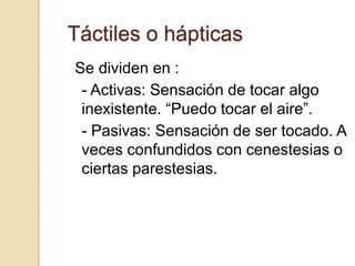 Táctiles o hápticas
Se dividen en :
 - Activas: Sensación de tocar algo
 inexistente. “Puedo tocar el aire”.
 - Pasivas: Sensación de ser tocado. A
 veces confundidos con cenestesias o
 ciertas parestesias.
 