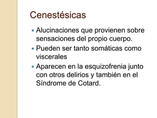 Cenestésicas
 Alucinaciones que provienen sobre
  sensaciones del propio cuerpo.
 Pueden ser tanto somáticas como
  viscerales
 Aparecen en la esquizofrenia junto
  con otros delirios y también en el
  Síndrome de Cotard.
 