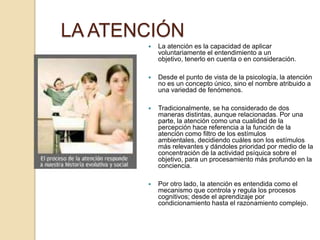 LA ATENCIÓN
          La atención es la capacidad de aplicar
           voluntariamente el entendimiento a un
           objetivo, tenerlo en cuenta o en consideración.

          Desde el punto de vista de la psicología, la atención
           no es un concepto único, sino el nombre atribuido a
           una variedad de fenómenos.

          Tradicionalmente, se ha considerado de dos
           maneras distintas, aunque relacionadas. Por una
           parte, la atención como una cualidad de la
           percepción hace referencia a la función de la
           atención como filtro de los estímulos
           ambientales, decidiendo cuáles son los estímulos
           más relevantes y dándoles prioridad por medio de la
           concentración de la actividad psíquica sobre el
           objetivo, para un procesamiento más profundo en la
           conciencia.

          Por otro lado, la atención es entendida como el
           mecanismo que controla y regula los procesos
           cognitivos; desde el aprendizaje por
           condicionamiento hasta el razonamiento complejo.
 