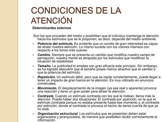 CONDICIONES DE LA
ATENCIÓN
Determinantes externos

 Son los que proceden del medio y posibilitan que el individuo mantenga la atención
   hacia los estímulos que se le proponen, es decir, depende del medio ambiente.
 Potencia del estímulo. Es evidente que un sonido de gran intensidad es capaz
   de atraer nuestra atención. Lo mismo sucede con los colores intensos con
   respecto a los tonos más suaves.
 Cambio. Siempre que se presenta un cambio que modifica nuestro campo de
   percepción, nuestra mente es atrapada por los estímulos que modifican la
   situación de estabilidad.
 Tamaño. La publicidad lo emplea con gran eficacia este principio. Sin embargo,
   se ha logrado descubrir que el tamaño posee menos atractivo que el cambio o
   que la potencia del estímulo.
 Repetición. Un estimulo débil, pero que se repite constantemente, puede llegar a
   tener un impacto de gran fuerza en la atención. Es muy utilizado en anuncios
   comerciales.
 Movimiento. El desplazamiento de la imagen (ya sea real o aparente) provoca
   una reacción y tiene un gran poder para atraer la atención.
 Contraste. Cuando un estímulo contrasta con los que le rodean, llama más la
   atención. Puede haber dos situaciones: El contraste por aparición, en la que el
   estímulo contrasta porque no estaba presente hasta ese momento y, el contraste
   por extinción, donde el contraste lo provoca el hecho de darse cuenta de que ya
   no está.
 Organización estructural. Los estímulos que se presentan deben estar
   organizados y jerarquizados, de manera que posibiliten recibir correctamente la
   información.
 