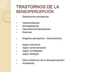 TRASTORNOS DE LA
SENSOPERCEPCIÓN
1.   Distorsiones perceptivas:

    metamorfopsias
    dismegalopsias
    hiperestesias/hipoestesias
    Ilusiones

2.   Engaños perceptivos - Alucinaciones:

    según estructura
    según canal sensorial
    según complejidad
    según etiología

3.   Otros trastornos de la sensopercepción:
    sinestesias
 