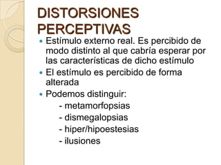 DISTORSIONES
PERCEPTIVAS
 Estímulo externo real. Es percibido de
  modo distinto al que cabría esperar por
  las características de dicho estímulo
 El estímulo es percibido de forma
  alterada
 Podemos distinguir:
      - metamorfopsias
      - dismegalopsias
      - hiper/hipoestesias
      - ilusiones
 