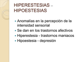 HIPERESTESIAS –
HIPOESTESIAS

 Anomalías en la percepción de la
  intensidad sensorial
 Se dan en los trastornos afectivos
 Hiperestesia - trastornos maniacos
 Hipoestesia - depresión
 