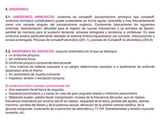 5. SINDROMES
5.1. SINDROMES AMNESICOS: síndrome de corsakoff, psicosíndrome amnésico tipo corsakoff,
síndrome amnésico confabulatorio puede presentarse en forma aguda, reversible y mas frecuentemente
como una variante singular del psicosindrome orgánico. Comprende básicamente los siguientes
síntomas: desorientación, dificultad para el registro de nuevas impresiones o se amnesia de fijación,
perdida de memoria para la sucesión temporal, amnesia retrograda y tendencia a confabular. En este
síndrome estaría particularmente afectado el sistema límbico-hipocámpico por tumores, intoxicaciones o
anoxia prolongada. Psicosis de corsakoff alcohólica (291.1); psicosis de Corsakoff no alcohóloca (293.9)
5.2. SINDROMES DE ANGUSTIA: conjunto sintomático en el que se distingue:
v un síndrome psíquico.
v Un síndrome físico.
El síndrome psíquico comprende básicamente:
v Una vivencia de hallarse expuesto a un peligro determinado asociado a n sentimiento de profundo
desamparo ante el mismo.
v Un sentimiento de muerte inminente
v Inquietud, tensión o excitación psíquica
El síndrome físico consta comúnmente de:
v Una expresión facial típica de angustia.
v Inquietud psicomotora y a veces en caso de gran angustia retardo o inhibición psicomotora
v Dilatación pupilar, palidez facial, transpiración, increpo de la frecuencia del pulso, aun en reposo,
frecuencia respiratoria por encima del 20 en reposo, sequedad de la boca, perdida del apetito, diarrea,
insomnio, perdida del deseo y de la potencia sexual, elevación de la presión arterial sistólica, de la
glucosa sanguínea, incremento de a excreción de adrenalina y 17 OH. Ketoesteroides y tensión muscular
aumenta, etc.
 