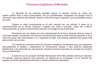 Procesos Cognitivos O Mentales
La definición de los procesos mentales abarca un elevado número de tareas que
nuestro cerebro lleva a cabo continuamente. Son los procedimientos encargados de procesar toda la
información que recibimos del ambiente. Gracias a ellos tiene lugar la cognición, que nos posibilita conocer
el mundo.
Imagina es estás tranquilamente en el sofá mientras ves una película. A pesar de tu
ensimismamiento con la historia, empiezas a detectar que huele a quemado. ¿¡Qué vas a hacer!?
Afortunadamente, tu cerebro centrará toda tu atención en el peligro al que te enfrentas.
Recordarás que has dejado una pizza desamparada en el horno. Correrás hacia la cocina lo
más rápido posible y coordinarás una serie de movimientos para sacar tu cena. Entonces decidirás si vas a
comer las partes más chamuscadas o no y regresarás al salón. Los procesos cognitivos han guiado toda
esta sucesión de acciones.
Una interacción armoniosa entre los procesos mentales es fundamental para que analicemos
adecuadamente la realidad y respondamos en consecuencia. Gracias a ellos podemos adaptarnos
flexiblemente a las demandas de cada situación. Nuestras funciones ejecutivas se encargan de coordinar
estos procedimientos.
A pesar de que los procesos mentales interaccionan entre ellos; también actúan por separado.
Por ejemplo, podemos observar cómo personas con alteraciones en el lenguaje o en la memoria son
capaces de percibir perfectamente estímulos o resolver problemas matemáticos.
 