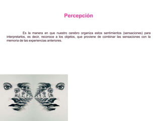 Percepción
Es la manera en que nuestro cerebro organiza estos sentimientos (sensaciones) para
interpretarlos, es decir, reconoce a los objetos, que proviene de combinar las sensaciones con la
memoria de las experiencias anteriores.
 