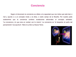 Conciencia
Según el diccionario la conciencia se refiere a la capacidad que nos indica qué está bien o
mal y apunta o a un concepto moral, a la ética, o cierto campo de la filosofía. Por nuestra parte
sostenemos que la conciencia contiene revelaciones adicionales al concepto señalado.
“La conciencia y lo que eres en verdad, son lo mismo”. La conciencia es “el despertar al sueño del
pensamiento” nos apunta E. Tolle en su libro La Nueva Tierra.
 