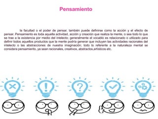 Pensamiento
la facultad o el poder de pensar, también puede definirse como la acción y el efecto de
pensar. Pensamiento es toda aquella actividad, acción y creación que realiza la mente, o sea todo lo que
se trae a la existencia por medio del intelecto; generalmente el vocablo es relacionado o utilizado para
definir todos aquellos productos que la mente podría generar que incluyen las actividades racionales del
intelecto o las abstracciones de nuestra imaginación; todo lo referente a la naturaleza mental se
considera pensamiento, ya sean racionales, creativos, abstractos,artísticos etc.
 