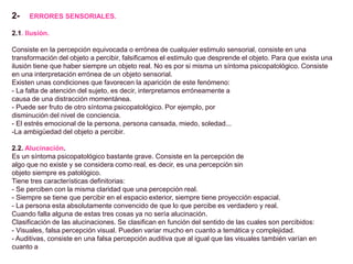 2- ERRORES SENSORIALES.
2.1. Ilusión.
Consiste en la percepción equivocada o errónea de cualquier estimulo sensorial, consiste en una
transformación del objeto a percibir, falsificamos el estimulo que desprende el objeto. Para que exista una
ilusión tiene que haber siempre un objeto real. No es por si misma un síntoma psicopatológico. Consiste
en una interpretación errónea de un objeto sensorial.
Existen unas condiciones que favorecen la aparición de este fenómeno:
- La falta de atención del sujeto, es decir, interpretamos erróneamente a
causa de una distracción momentánea.
- Puede ser fruto de otro síntoma psicopatológico. Por ejemplo, por
disminución del nivel de conciencia.
- El estrés emocional de la persona, persona cansada, miedo, soledad...
-La ambigüedad del objeto a percibir.
2.2. Alucinación.
Es un síntoma psicopatológico bastante grave. Consiste en la percepción de
algo que no existe y se considera como real, es decir, es una percepción sin
objeto siempre es patológico.
Tiene tres características definitorias:
- Se perciben con la misma claridad que una percepción real.
- Siempre se tiene que percibir en el espacio exterior, siempre tiene proyección espacial.
- La persona esta absolutamente convencido de que lo que percibe es verdadero y real.
Cuando falla alguna de estas tres cosas ya no sería alucinación.
Clasificación de las alucinaciones. Se clasifican en función del sentido de las cuales son percibidos:
- Visuales, falsa percepción visual. Pueden variar mucho en cuanto a temática y complejidad.
- Auditivas, consiste en una falsa percepción auditiva que al igual que las visuales también varían en
cuanto a
 