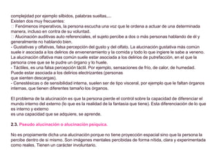 complejidad por ejemplo silbidos, palabras sueltas,...
Existen dos muy frecuentes:
􀀸 Fenómenos imperativos, la persona escucha una voz que le ordena a actuar de una determinada
manera, incluso en contra de su voluntad.
􀀸 Alucinación auditivas auto referenciales, el sujeto percibe a dos o más personas hablando de él y
generalmente no hablando bien.
- Gustativas y olfativas, falsa percepción del gusto y del olfato. La alucinación gustativa más común
suele ir asociada a los delirios de envenenamiento y la comida y todo lo que ingiere le sabe a veneno.
La alucinación olfativa mas común suele estar asociada a los delirios de putrefacción, en el que la
persona cree que se le pudre un órgano y lo huele.
- Táctiles, es una falsa percepción táctil. Por ejemplo, sensaciones de frío, de calor, de humedad.
Puede estar asociada a los delirios electrizantes (personas
que sienten descargas).
- Cenestésicas o de sensibilidad interna, suelen ser de tipo visceral, por ejemplo que le faltan órganos
internas, que tienen diferentes tamaño los órganos.
El problema de la alucinación es que la persona pierde el control sobre la capacidad de diferenciar el
mundo interno del externo (lo que es la realidad de la fantasía que tiene). Esta diferenciación de lo que
es interno y externo
es una capacidad que se adquiere, se aprende.
2.3. Pseudo alucinación o alucinación psíquica.
No es propiamente dicha una alucinación porque no tiene proyección espacial sino que la persona la
percibe dentro de si mismo. Son imágenes mentales percibidas de forma nítida, clara y experimentada
como reales. Tienen un carácter involuntario.
 