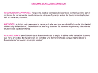 SINTOMAS DE VALOR DIAGNOSTICO
AFECTIVIDAD INAPROPIADA: Respuesta afectiva o emocional discordante con la situación o con el
contenido del pensamiento, manifestación de ruina con figuración a nivel del funcionamiento afectivo.
indicadora de esquizofrenia.
AGITACION: actividad motora exagerada, desorganizada, asociada a exaltabilidad mental (afectividad,
intelectual y de la voluntad). Depende de causas muy diversas. Se presenta en psicosis y desordenes
situacionales agudos (historia)
ALUCINACIONES: El diccionario de la real academia de la lengua le define como sensación subjetiva
que no va precedida de impresión en los sentidos¨ una definición clásica aunque incompleta es la
Esquizofrenia.¨percepcion sin ningún obetivo¨
 