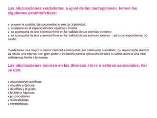 Las alucinaciones verdaderas, a igual de las percepciones, tienen las
siguientes características:
v poseen la cualidad de corporeidad o sea de objetividad
v aparecen en el espacio exterior objetivo o interior
v se acompaña de una creencia firme en la realidad de un estimulo o interior
v se acompaña de una creencia firme en la realidad de un estimulo exterior u otro correspondiente, no
existe.
Puede tener una mayor o menor claridad e intensidad, ser cambiante o estables. Su repercusión afectiva
va desde una intensa, con gran poder o incitación para la ejecución de tales o cuales actos a una total
indiferencia frente a la misma.
Las alucinaciones ocurren en las diversas áreas o esferas sensoriales. Así
se dan:
v alucinaciones auditivas.
v visuales u ópticas.
v de olfato y el gusto.
v táctiles o hápticas.
v propioceptivas.
v quinestésicas.
v cenestésicas.
 