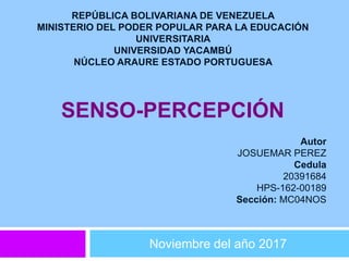 SENSO-PERCEPCIÓN
Noviembre del año 2017
REPÚBLICA BOLIVARIANA DE VENEZUELA
MINISTERIO DEL PODER POPULAR PARA LA EDUCACIÓN
UNIVERSITARIA
UNIVERSIDAD YACAMBÚ
NÚCLEO ARAURE ESTADO PORTUGUESA
Autor
JOSUEMAR PEREZ
Cedula
20391684
HPS-162-00189
Sección: MC04NOS
 