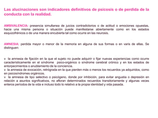 Las alucinaciones son indicadores definitivos de psicosis o de perdida de la
conducta con la realidad.
AMBIVALENCIA: presencia simultanea de juicios contradictorios o de actitud o emociones opuestas,
hacia una misma persona o situación puede manifestarse abiertamente como en los estados
esquizofrénicos o de una manera encubierta tal como ocurre en las neurosis.
AMNESIA: perdida mayor o menor de la memoria en alguna de sus formas o en varis de ellas. Se
distinguen:
v la amnesia de fijación en la que el sujeto no puede adquirir o fijar nuevas experiencias como ocurre
característicamente en el síndrome psico-orgánico o síndrome cerebral crónico y en los estados de
entorpecimientos o anublamiento de la conciencia.
v la amnesia de evocación, retrógrada en la que pierden más o menos los recuerdos ya adquiridos, como
en psicosíndromes orgánicos.
v la amnesia de tipo selectivo o psicógeno, donde por inhibición, para evitar angustia o depresión en
relación a asuntos significativos, no afloran determinados recuerdos transitoriamente y algunas veces
enteros períodos de la vida e incluso todo lo relativo a la propia identidad y vida pasada.
 
