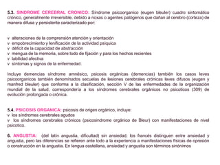 5.3. SINDROME CEREBRAL CRONICO: Síndrome psicoorganico (eugen bleuler) cuadro sintomático
crónico, generalmente irreversible, debido a noxas o agentes patógenos que dañan al cerebro (corteza) de
manera difusa y persistente caracterizado por:
v alteraciones de la comprensión atención y orientación
v empobrecimiento y lenificación de la actividad psíquica
v déficit de la capacidad de abstracción
v mengua de la memoria, sobre todo de fijación y para los hechos recientes
v labilidad afectiva
v síntomas y signos de la enfermedad.
Incluye demencias síndrome amnésico, psicosis orgánicas (demencias) también los casos leves
psicoorganicos también denominados secuelas de lesiones cerebrales crónicas leves difusos (eugen y
manfred bleuler) que conforma a la clasificación, sección V de las enfermedades de la organización
mundial de la salud, correspondería a los síndromes cerebrales orgánicos no psicoticos (309) de
evolución prolongada o crónica.
5.4. PSICOSIS ORGANICA: psicosis de origen orgánico, incluye:
v los síndromes cerebrales agudos
v los síndromes cerebrales crónicos (psicosindrome orgánico de Bleur) con manifestaciones de nivel
psicotico.
6. ANGUSTIA: (del latín angustia, dificultad) sin ansiedad, los francés distinguen entre ansiedad y
angustia, pero las diferencias se refieren ante todo a la experiencia a manifestaciones físicas de opresión
o construcción en la angustia. En lengua castellana, ansiedad y angustia son términos sinónimos
 