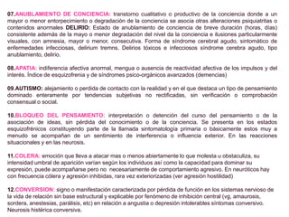 07.ANUBLAMIENTO DE CONCIENCIA: transtorno cualitativo o productivo de la conciencia donde a un
mayor o menor entorpecimiento o degradación de la conciencia se asocia otras alteraciones psiquiatritas o
contenidos anormales DELIRIO: Estado de anublamiento de conciencia de breve duración (horas, días)
consistente además de la mayo o menor degradación del nivel da la conciencia e ilusiones particularmente
visuales, con amnesia, mayor o menor, consecutiva. Forma de síndrome cerebral agudo, sintomático de
enfermedades infecciosas, delirium tremns. Delirios tóxicos e infecciosos síndrome cerebra agudo, tipo
anublamiento, delirio.
08.APATIA: indiferencia afectiva anormal, mengua o ausencia de reactividad afectiva de los impulsos y del
interés. Índice de esquizofrenia y de síndromes psico-orgánicos avanzados (demencias)
09.AUTISMO: alejamiento o perdida de contacto con la realidad y en el que destaca un tipo de pensamiento
dominado enteramente por tendencias subjetivas no rectificadas, sin verificación o comprobación
consensual o social.
10.BLOQUEO DEL PENSAMIENTO: interpretación o detención del curso del pensamiento o de la
asociación de ideas, sin pérdida del conocimiento o de la conciencia. Se presenta en los estados
esquizofrénicos constituyendo parte de la llamada sintomatología primaria o básicamente estos muy a
menudo se acompañan de un sentimiento de interferencia o influencia exterior. En las reacciones
situacionales y en las neurosis.
11.COLERA: emoción que lleva a atacar mas o menos abiertamente lo que molesta u obstaculiza, su
intensidad umbral de aparición varían según los individuos así como la capacidad para dominar su
expresión, puede acompañarse pero no necesariamente de comportamiento agresivo. En neuróticos hay
con frecuencia cólera y agresión inhibidas, rara vez exteriorizadas (ver agresión hostilidad)
12.CONVERSION: signo o manifestación caracterizada por pérdida de función en los sistemas nervioso de
la vida de relación sin base estructural y explicable por fenómeno de inhibición central (vg, amaurosis,
sordera, anestesias, parálisis, etc) en relación a angustia o depresión intolerables síntomas conversivo.
Neurosis histérica conversiva.
 