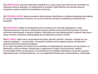 13.COMPULSION: ejecución reiterada o repetida de un acto a pesar de la intención de controlarle, su
realización alivia la angustia y su impedimento le aumenta. Índice definitivo de neurosis observa-
compulsiva cuando se elimina la posibilidad de psicosis.
14.CONFABULACION: falsos recuerdos o fabricaciones instantáneas y variables empleadas para rellenar
los vacíos o lagunas de la memoria. Se ve en el síndrome amnésico confabula torio (síndrome de
korsakoff)
15.CONFUSION: estado de anublamiento de la conciencia con marcada disgregación y otras
manifestaciones de ruina de la configuración psíquica además de ilusiones alucinaciones. Forma de
síndrome cerebral agudo o reacción exógeno, sintomática de enfermedad general o cerebral infecciosa o
toxica. Amnesia. Síndrome cerebral agudo tipo anublamiento confusión mental.
16.DELUSION: (delirio de la nomenclatura francesa): delusión (del latín ¨deludere¨ engañar) es una
creencia patológica, ¨ una idea falsa ¨ en posición evidente con la realidad, traduce una alteración
profunda del funcionamiento psicológico.
Es un signo de perdida del contacto con la realidad y de desintegración personal o sea de psicosis. La
delusiones s juicios erróneas, afirmaciones o negaciones sin base o funcionamiento, objetivo,
inconmovibles frente a la persuasión o a la evidencia de la realidad, defendidos a través de sucesivas
argumentaciones o fundamentaciones, con una negatividad básicas para comprenderles y rectificables.
 