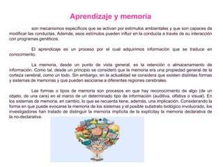 Aprendizaje y memoria
son mecanismos específicos que se activan por estímulos ambientales y que son capaces de
modificar las conductas. Además, esos estímulos pueden influir en la conducta a través de su interacción
con programas genéticos.
El aprendizaje es un proceso por el cual adquirimos información que se traduce en
conocimiento.
La memoria, desde un punto de vista general, es la retención o almacenamiento de
información. Como tal, desde un principio se consideró que la memoria era una propiedad general de la
corteza cerebral, como un todo. Sin embargo, en la actualidad se considera que existen distintas formas
y sistemas de memorias y que pueden asociarse a diferentes regiones cerebrales.
Las formas o tipos de memoria son procesos en que hay reconocimiento de algo (de un
objeto, de una cara) en el marco de un determinado tipo de información (auditiva, olfativa o visual). En
los sistemas de memoria, en cambio, lo que se recuerda tiene, además, una implicación. Considerando la
forma en que puede evocarse la memoria de los sistemas y el posible substrato biológico involucrado, los
investigadores han tratado de distinguir la memoria implícita de la explícitay la memoria declarativa de
la no-declarativa.
 