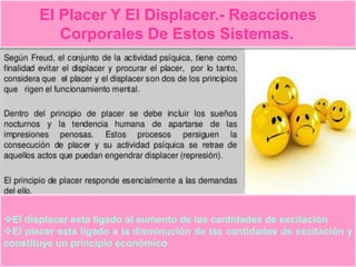El Placer Y El Displacer.- Reacciones
Corporales De Estos Sistemas.
El displacer esta ligado al aumento de las cantidades de excitación
El placer esta ligado a la disminución de las cantidades de excitación y
constituye un principio económico
 