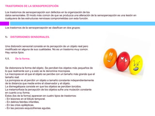 TRASTORNOS DE LA SENSOPERCEPCIÓN
Los trastornos de sensopercepción son defectos en la organización de los
datos sensoriales. El modo más común de que se produzca una alteración de la sensopercepción es una lesión en
cualquiera de las estructuras nerviosas comprometidas con esta función.
Los trastornos de la sensopercepción se clasifican en dos grupos:
1- DISTORSIONES SENSORIALES.
Una distorsión sensorial consiste en la percepción de un objeto real pero
modificado en alguna de sus cualidades. No es un trastorno muy común.
Hay varios tipos:
1.1. De la forma.
Se distorsiona la forma del objeto. Se perciben los objetos más pequeños de
lo que realmente son y a esto se le denomina mocropsia.
La macropsia en el que el objeto se percibe con un tamaño más grande que el
tamaño real.
La pomopsia es el percibir un objeto a tamaño constante independientemente
de la distancia que medie entre el observador y el objeto.
La dismegalopsia consiste en que los objetos se perciben torcidos.
La metamorfosia la percepción de los objetos sufre una mutación constante
en cuanto a su forma.
Estos (los de la forma) aparecen en cuatro tipos de trastornos:
- En lesiones en el lóbulo temporal.
- En delirios febriles infantiles.
- En las crisis epilépticas.
- En las psicosis esquizofrenias agudas.
 