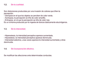 1.2. De la cualidad.
Son distorsiones producidas por una invasión de colores que tiñen la
percepción.
- Cloropsia en el que los objetos se perciben de color verde.
- Xantopsia, la percepción se tiñe de color amarillo.
- Eritropsia, en el que la percepción se tiñe de color rojo.
Es un síntoma producido por la ingesta de tóxicos básicamente alucinógenos.
1.3. De la intensidad.
- Hiperestesia, la intensidad perceptiva aparece aumentada.
- Hipoestesis, la intensidad perceptiva aparece disminuida.
- Intensidad selectiva, unas veces aparece la intensidad aumentada y otras
disminuida.
1.4. De incorporación afectiva.
Se modifican las afecciones ante determinadas conductas.
 